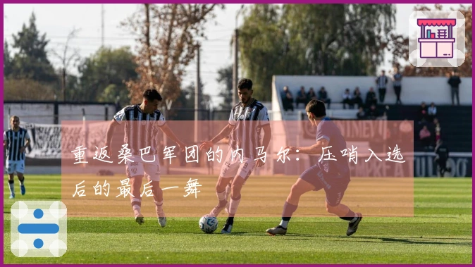 重返桑巴军团的内马尔：压哨入选后的最后一舞