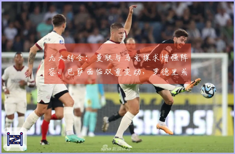 九大转会：曼联与马竞谋求增强阵容，巴萨面临双重变动，罗德里或将与穆帅携手作战