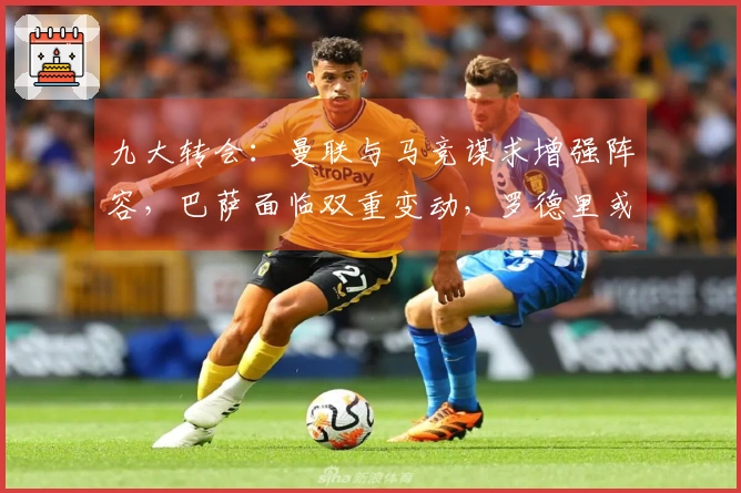 九大转会：曼联与马竞谋求增强阵容，巴萨面临双重变动，罗德里或将与穆帅携手作战
