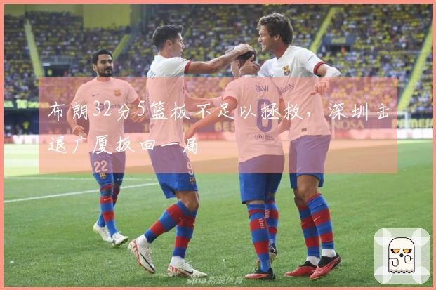 布朗32分5篮板不足以拯救，深圳击退广厦扳回一局
